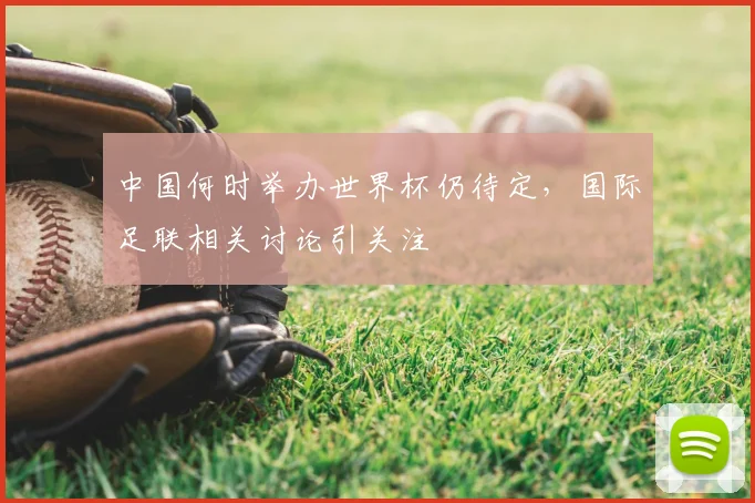 中国何时举办世界杯仍待定,国际足联相关讨论引关注