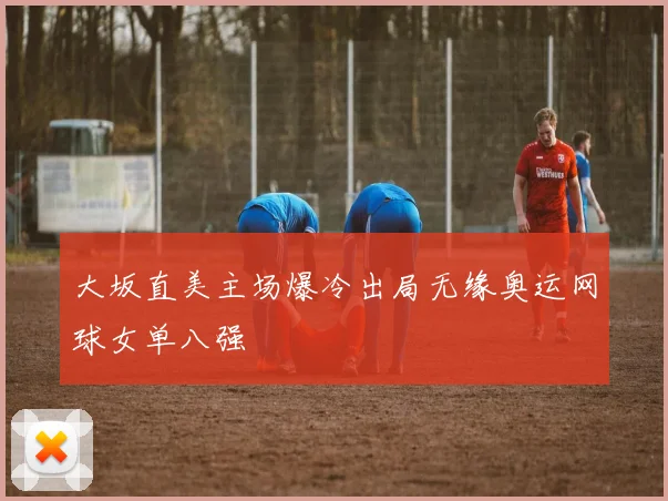 大坂直美主场爆冷出局无缘奥运网球女单八强