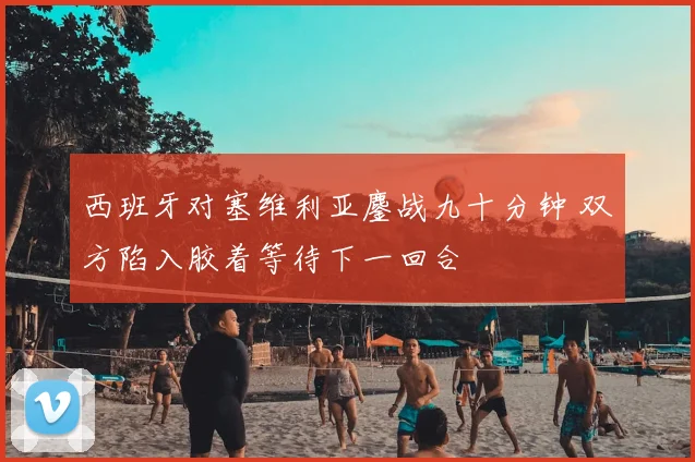 西班牙对塞维利亚鏖战九十分钟 双方陷入胶着等待下一回合