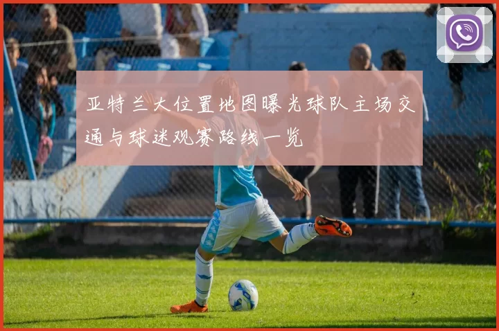 亚特兰大位置地图曝光球队主场交通与球迷观赛路线一览