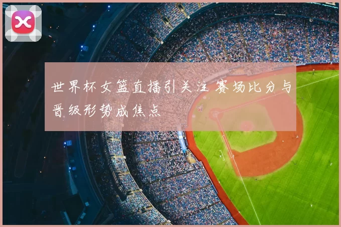 世界杯女篮直播引关注 赛场比分与晋级形势成焦点