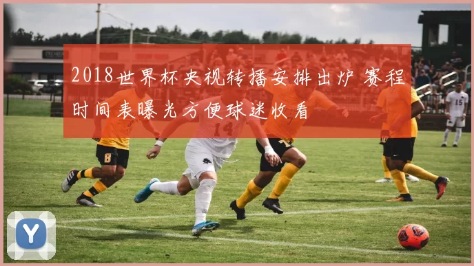 2018世界杯央视转播安排出炉 赛程时间表曝光方便球迷收看