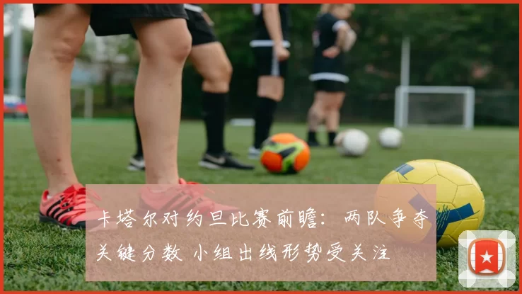 卡塔尔对约旦比赛前瞻：两队争夺关键分数 小组出线形势受关注