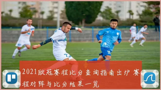 2021欧冠赛程比分查询指南出炉 赛程对阵与比分结果一览