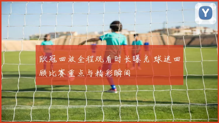 欧冠回放全程观看时长曝光 球迷回顾比赛重点与精彩瞬间