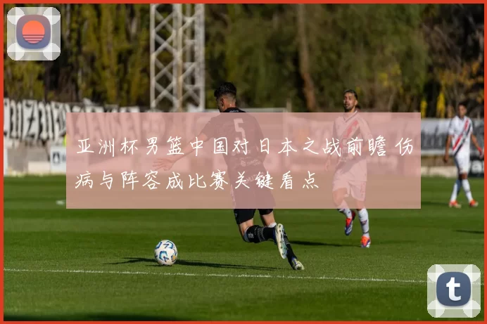 亚洲杯男篮中国对日本之战前瞻 伤病与阵容成比赛关键看点