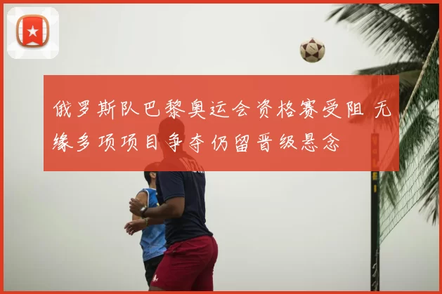 俄罗斯队巴黎奥运会资格赛受阻 无缘多项项目争夺仍留晋级悬念