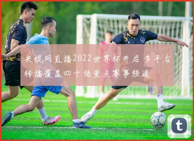 央视网直播2022世界杯开启 多平台转播覆盖四十场重点赛事频道