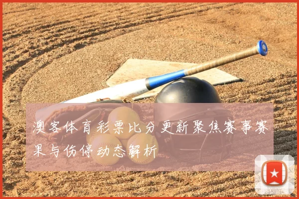 澳客体育彩票比分更新聚焦赛事赛果与伤停动态解析