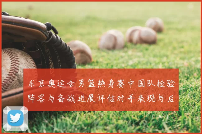 东京奥运会男篮热身赛中国队检验阵容与备战进展评估对手表现与后续安排