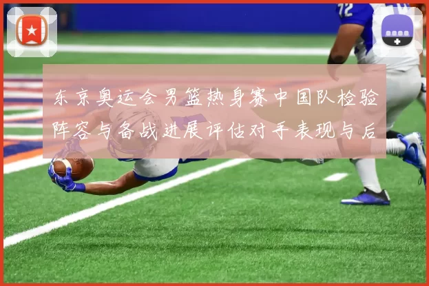 东京奥运会男篮热身赛中国队检验阵容与备战进展评估对手表现与后续安排