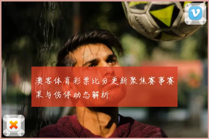 澳客体育彩票比分更新聚焦赛事赛果与伤停动态解析