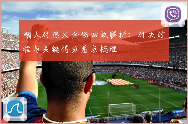 湖人对热火全场回放解析：对决过程与关键得分看点梳理