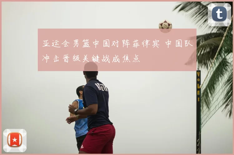 亚运会男篮中国对阵菲律宾 中国队冲击晋级关键战成焦点