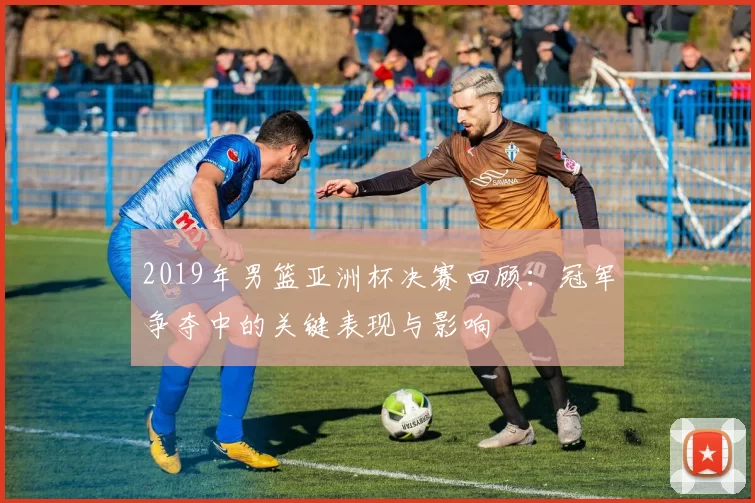 2019年男篮亚洲杯决赛回顾：冠军争夺中的关键表现与影响