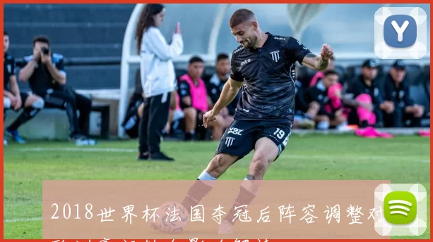 2018世界杯法国夺冠后阵容调整对欧洲豪门转会影响解读