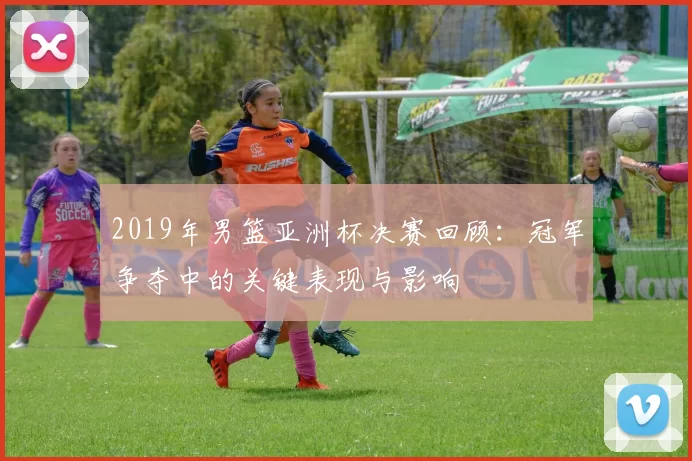 2019年男篮亚洲杯决赛回顾：冠军争夺中的关键表现与影响
