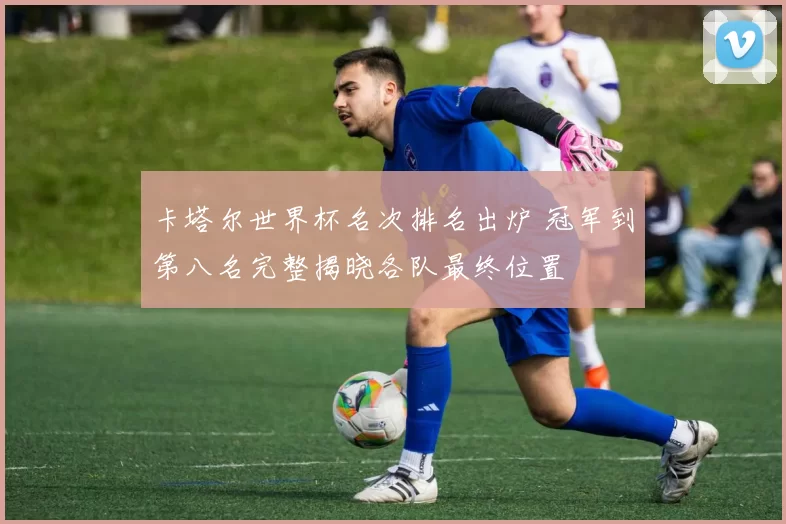 卡塔尔世界杯名次排名出炉 冠军到第八名完整揭晓各队最终位置