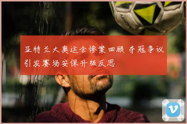亚特兰大奥运会惨案回顾 夺冠争议引发赛场安保升级反思