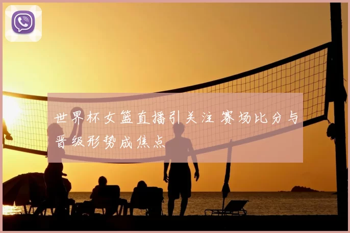 世界杯女篮直播引关注 赛场比分与晋级形势成焦点