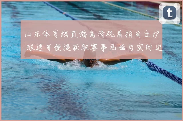 山东体育线直播高清观看指南出炉 球迷可便捷获取赛事画面与实时进程