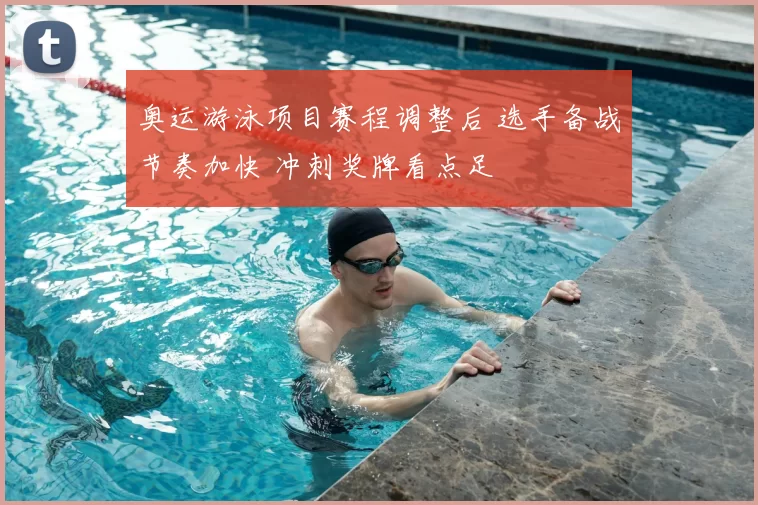 奥运游泳项目赛程调整后 选手备战节奏加快 冲刺奖牌看点足