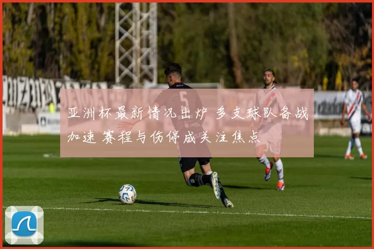 亚洲杯最新情况出炉 多支球队备战加速 赛程与伤停成关注焦点