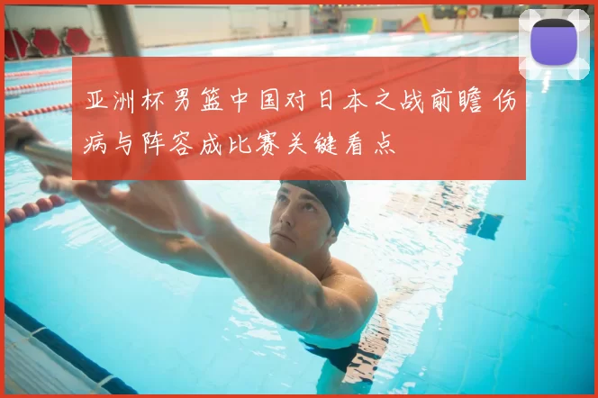 亚洲杯男篮中国对日本之战前瞻 伤病与阵容成比赛关键看点