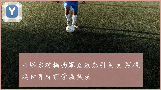 卡塔尔对梅西赛后表态引关注 阿根廷世界杯前景成焦点
