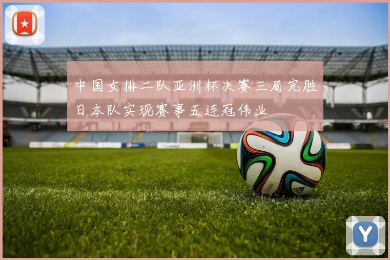 中国女排二队亚洲杯决赛三局完胜日本队实现赛事五连冠伟业