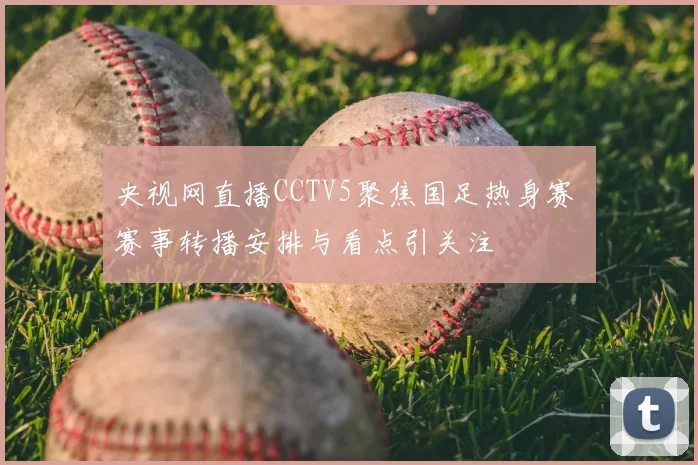 央视网直播CCTV5聚焦国足热身赛 赛事转播安排与看点引关注