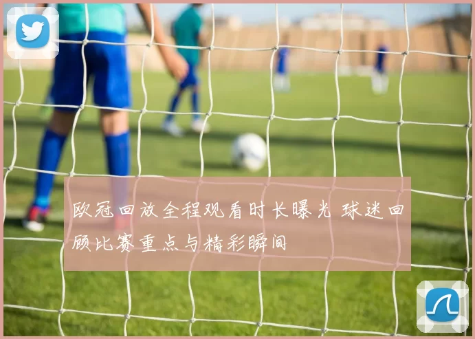 欧冠回放全程观看时长曝光 球迷回顾比赛重点与精彩瞬间