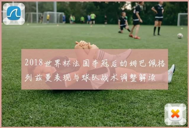 2018世界杯法国夺冠后的姆巴佩格列兹曼表现与球队战术调整解读