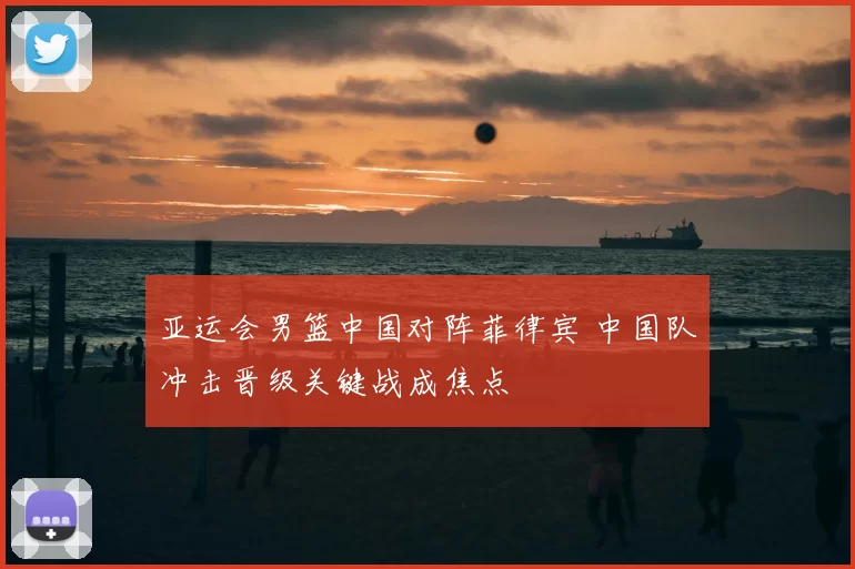 亚运会男篮中国对阵菲律宾 中国队冲击晋级关键战成焦点