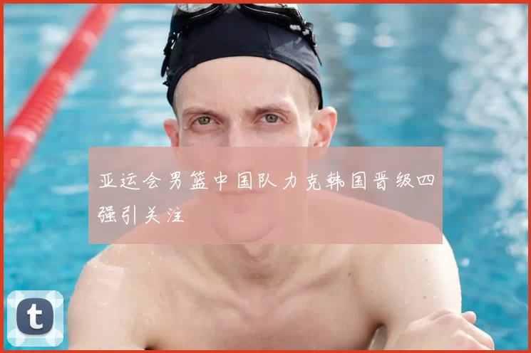 亚运会男篮中国队力克韩国晋级四强引关注