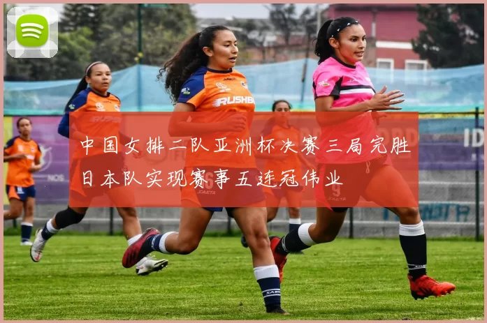 中国女排二队亚洲杯决赛三局完胜日本队实现赛事五连冠伟业