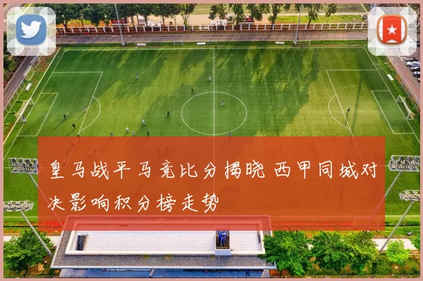 皇马战平马竞比分揭晓 西甲同城对决影响积分榜走势
