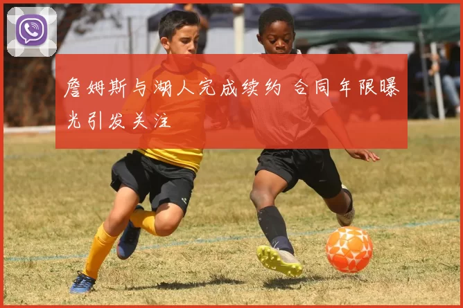 詹姆斯与湖人完成续约 合同年限曝光引发关注