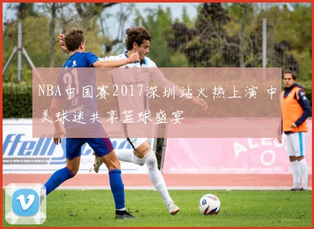 NBA中国赛2017深圳站火热上演 中美球迷共享篮球盛宴
